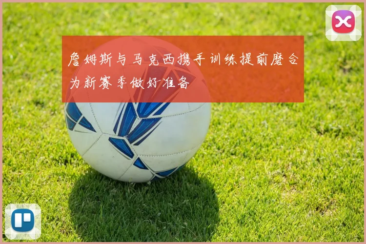 詹姆斯与马克西携手训练提前磨合为新赛季做好准备